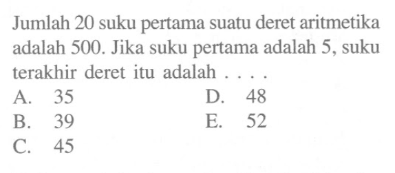 Jumlah 20 suku pertama suatu deret aritmetika adalah 500. Jika suku pertama adalah 5, suku terakhir deret itu adalah 
 A. 35 
 B. 39 
 C. 45
 D. 48 
 E. 52