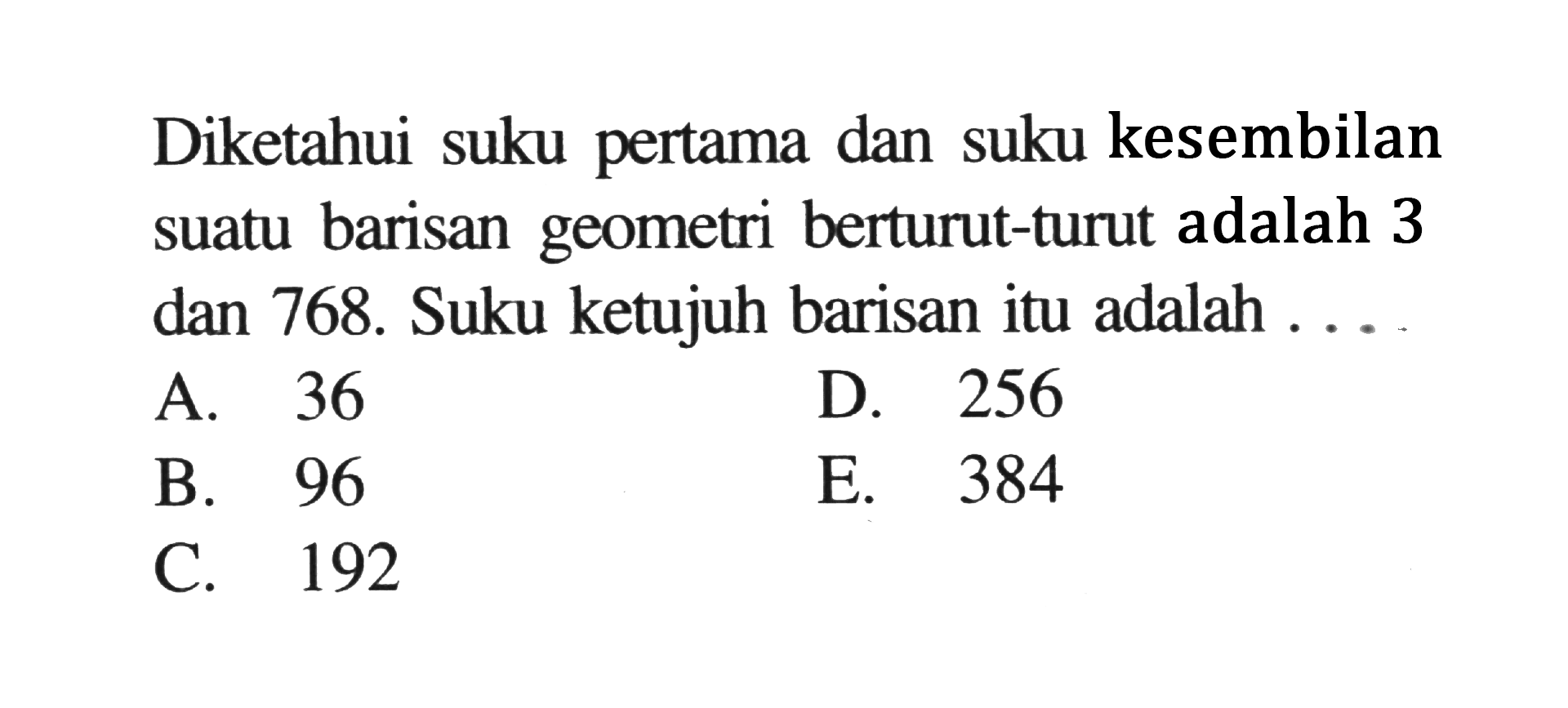 Diketahui suku pertama dan suku kesembilan suatu barisan geometri berturut-turut adalah 3 dan 768. Suku ketujuh barisan itu adalah ...