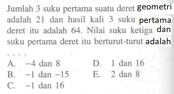 Jumlah 3 suku pertama suatu deret geometri adalah 21 dan hasil kali 3 suku pertama deret itu adalah 64. Nilai suku ketiga dan suku pertama deret itu berturut-turut adalah ....