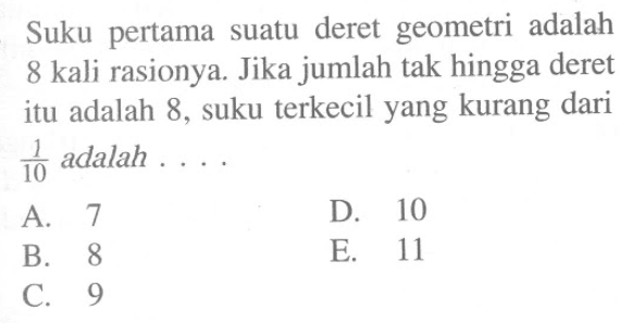 Suku pertama suatu deret geometri adalah 8 kali rasionya. Jika jumlah tak hingga deret itu adalah 8, suku terkecil yang kurang dari 1/10 adalah ....