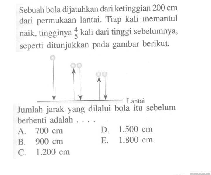 Sebuah bola dijatuhkan dari ketinggian 200 cm dari permukaan lantai. Tiap kali memantul naik, tingginya 4/3 kali dari tinggi sebelumnya, seperti ditunjukkan pada gambar berikut: Lantai Jumlah jarak yang dilalui bola itu sebelum berhenti adalah