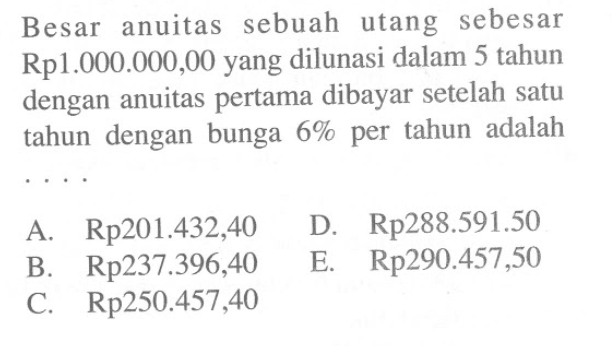 Besar anuitas sebuah utang sebesar Rp1.000.000,00 yang dilunasi dalam 5 tahun dengan anuitas pertama dibayar setelah satu tahun dengan bunga 6 % per tahun adalah .... 