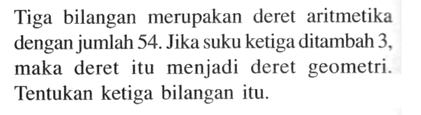 Tiga bilangan merupakan deret aritmetika dengan jumlah 54. Jika suku ketiga ditambah 3, maka deret itu menjadi deret geometri. Tentukan ketiga bilangan itu.