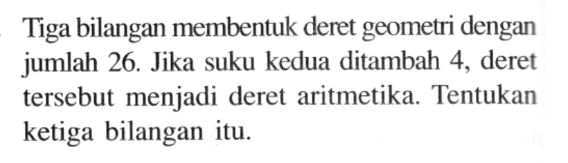 Tiga bilangan membentuk deret geometri dengan jumlah 26. Jika suku kedua ditambah 4, deret tersebut menjadi deret aritmetika. Tentukan ketiga bilangan itu.