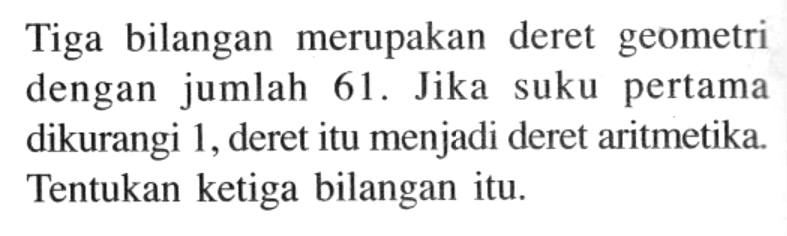 Tiga bilangan merupakan deret geometri dengan jumlah 61 . Jika suku pertama dikurangi 1, deret itu menjadi deret aritmetika. Tentukan ketiga bilangan itu. 