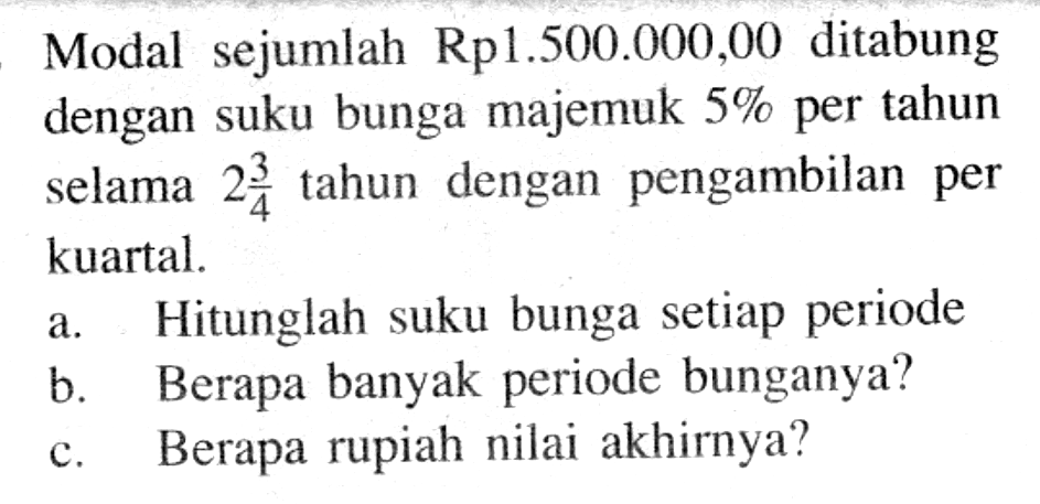 Modal sejumlah Rp1.500.000,00 ditabung dengan suku bunga majemuk 5% per tahun selama 2 3/4 tahun dengan pengambilan per kuartal. a. Hitunglah suku bunga setiap periode b. Berapa banyak periode bunganya? c. Berapa rupiah nilai akhirnya? 