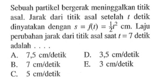 Sebuah partikel bergerak meninggalkan titik asal. Jarak dari titik asal setelah t detik dinyatakan dengan s=f(t)=1/2 t^2 cm. Laju perubahan jarak dari titik asal saat t=7 detik adalah ....