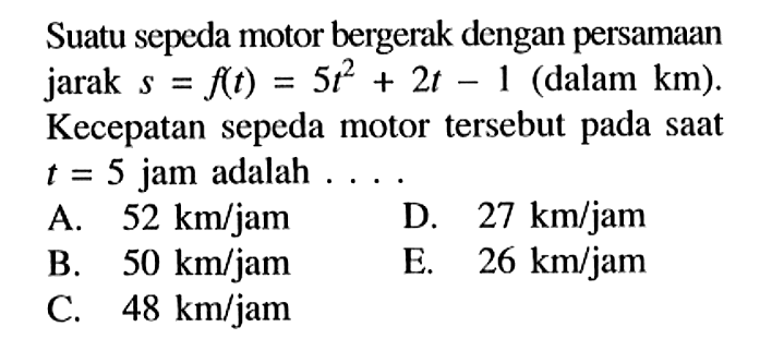 Suatu sepeda motor bergerak dengan persamaan jarak  s=f(t)=5t^2+2t-1  (dalam  km). Kecepatan sepeda motor tersebut pada saat  t=5  jam adalah  ... 
