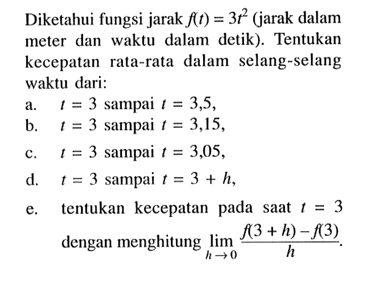 Diketahui fungsi jarak  f(t)=3 t^2  (jarak dalam meter dan waktu dalam detik). Tentukan kecepatan rata-rata dalam selang-selang waktu dari:a. t=3  sampai  t=3,5 ,b. t=3  sampai  t=3,15 ,c. t=3  sampai  t=3,05 ,d. t=3  sampai  t=3+h ,e. tentukan kecepatan pada saat  t=3  dengan menghitung  lim  h -> 0 (f(3+h)-f(3))/(h) .