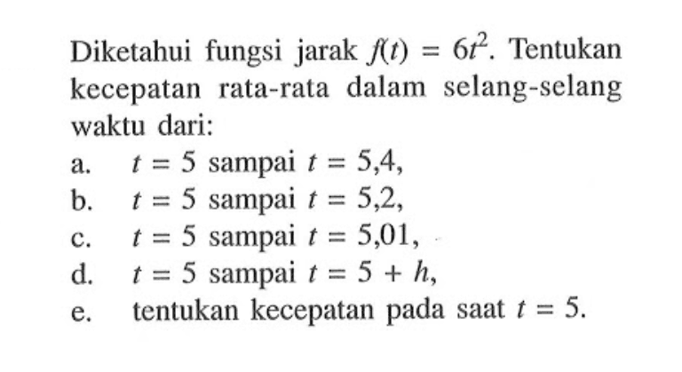 Diketahui fungsi jarak f(t) = 6t^2. Tentukan kecepatan rata-rata dalam selang-selang waktu dari: a. t = 5 sampai t = 5,4,b. t = 5 sampai t = 5,2,c. t = 5 sampai t = 5,01,d. t = 5 sampai t = 5+h,e. tentukan kecepatan pada saat t=5.