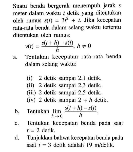 Suatu benda bergerak menempuh jarak  s  meter dalam waktu  t  detik yang ditentukan oleh rumus  s(t)=3 t^2+t . Jika kecepatan rata-rata benda dalam selang waktu tertentu ditentukan oleh rumus:v(t)=s(t+h)-s(t)/h, h =/= 0a. Tentukan kecepatan rata-rata benda dalam selang waktu:(i) 2 detik sampai 2,1 detik.(ii) 2 detik sampai 2,3 detik.(iii) 2 detik sampai 2,5 detik.(iv) 2 detik sampai  2+h  detik.b. Tentukan  limit h -> 0 s(t+h)-s(t)/h .c. Tentukan kecepatan benda pada saat  t=2  detik.d. Tunjukkan bahwa kecepatan benda pada saat  t=3  detik adalah  19 m /  detik.