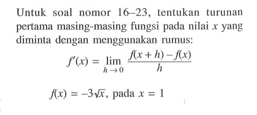 Untuk soal nomor  16-23 , tentukan turunan pertama masing-masing fungsi pada nilai x yang diminta dengan menggunakan rumus:
f'(x)=lim h->0 (f(x+h)-f(x))/h 
f(x)=-3 akar(x), pada x=1

