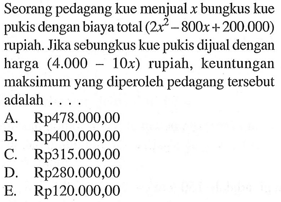 Seorang pedagang kue menjual x bungkus kue pukis dengan biaya total (2x^2-800x+200.000) rupiah. Jika sebungkus kue pukis dijual dengan harga (4.000-10x) rupiah, keuntungan maksimum yang diperoleh pedagang tersebut adalah ...