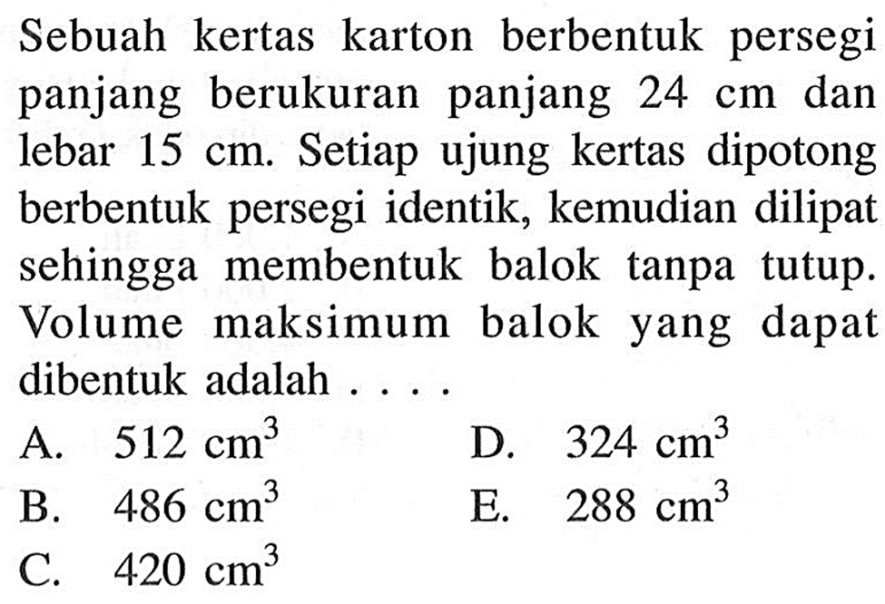 Sebuah kertas karton berbentuk persegi panjang berukuran panjang 24 cm dan lebar 15 cm. Setiap ujung kertas dipotong berbentuk persegi identik, kemudian dilipat sehingga membentuk balok tanpa tutup. Volume maksimum balok yang dapat dibentuk adalah ....
