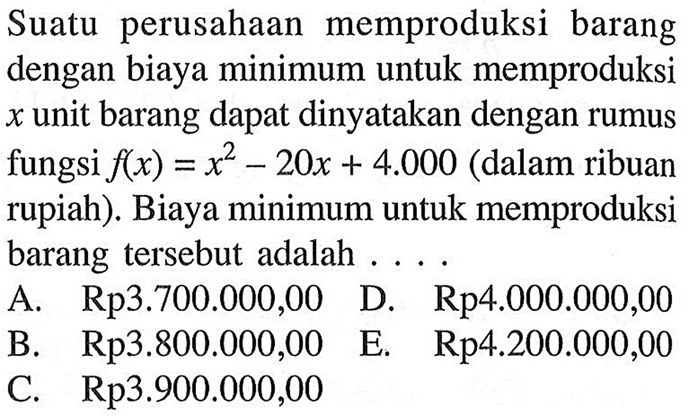 Suatu perusahaan memproduksi barang dengan biaya minimum untuk memproduksi x unit barang dapat dinyatakan dengan rumus fungsi f(x)=x^2-20x+4000 (dalam ribuan rupiah). Biaya minimum untuk memproduksi barang tersebut adalah...