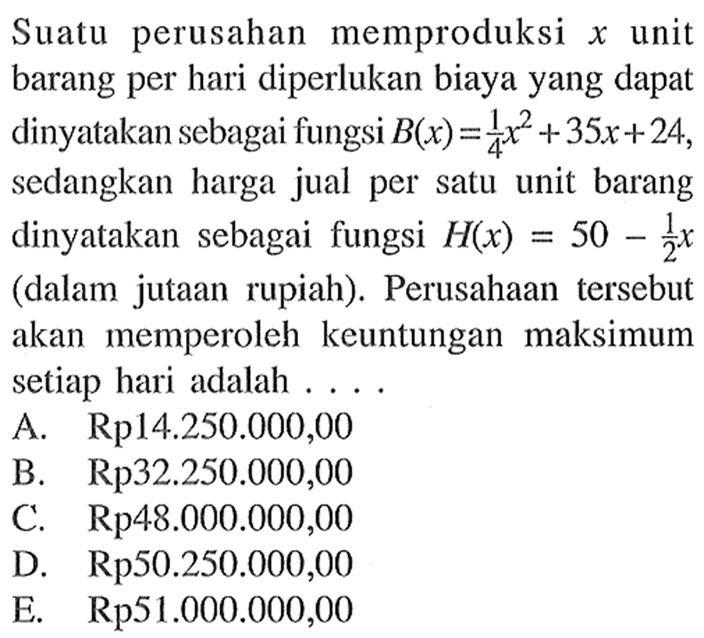 Suatu perusahan memproduksi x unit barang per hari diperlukan biaya yang dapat dinyatakan sebagai fungsi  B(x)=1/4x^2+35x+24, sedangkan harga jual per satu unit barang dinyatakan sebagai fungsi  H(x)=50-1/2x (dalam jutaan rupiah). Perusahaan tersebut akan memperoleh keuntungan maksimum setiap hari adalah  ....