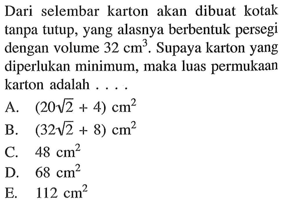 Dari selembar karton akan dibuat kotak tanpa tutup, yang alasnya berbentuk persegi dengan volume 32 cm^3 . Supaya karton yang diperlukan minimum, maka luas permukaan karton adalah . . . .A.  (20 akar(2)+4) cm^2 B.  (32 akar(2)+8) cm^2 C.  48 cm^2 D.  68 cm^2 E.  112 cm^2 