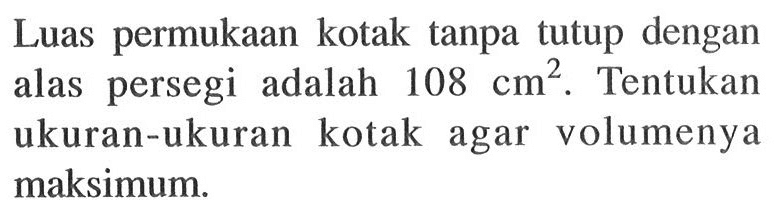 Luas permukaan kotak tanpa tutup dengan alas persegi adalah 108 cm^2. Tentukan ukuran-ukuran kotak agar volumenya maksimum.