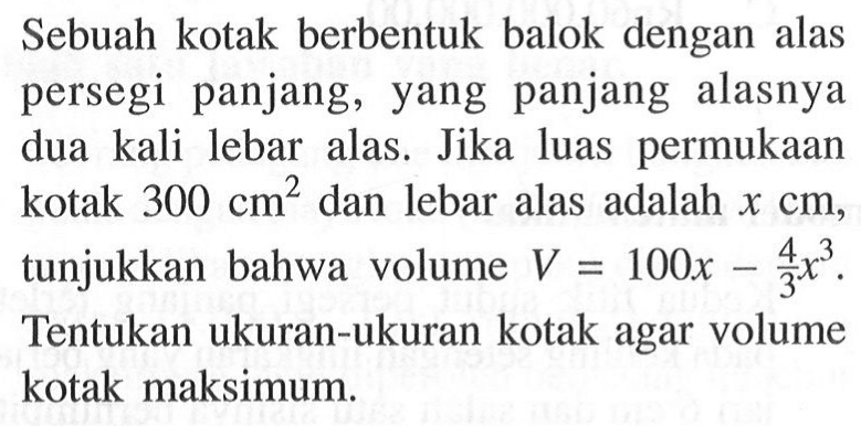 Sebuah kotak berbentuk balok dengan alas persegi panjang, yang panjang alasnya dua kali lebar alas. Jika luas permukaan kotak  300 cm^2  dan lebar alas adalah  x cm , tunjukkan bahwa volume  V=100 x - (4/3)x^3 . Tentukan ukuran-ukuran kotak agar volume kotak maksimum.