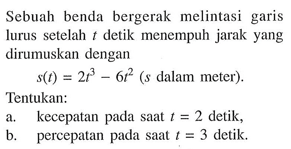 Sebuah benda bergerak melintasi garis lurus setelah t detik menempuh jarak yang dirumuskan dengan s(t)=2 t^3-6 t^2 ( s dalam meter). Tentukan: a. kecepatan pada saat t=2 detik, b. percepatan pada saat t=3 detik.