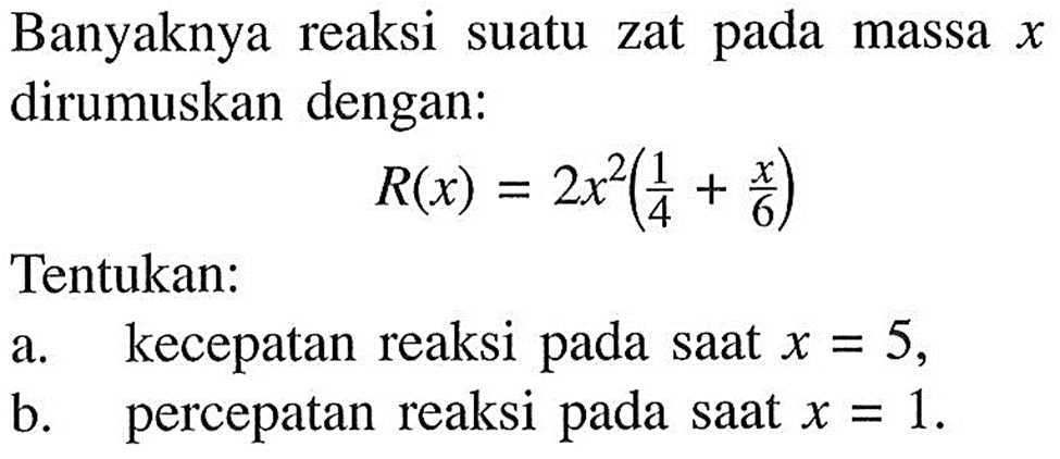 Banyaknya reaksi suatu zat pada massa x dirumuskan dengan: R(x)=2x^2(1/4+x/6) Tentukan: a. kecepatan reaksi pada saat  x=5, b. percepatan reaksi pada saat  x=1.