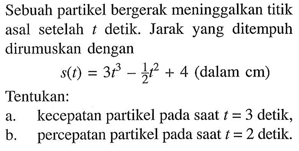 Sebuah partikel bergerak meninggalkan titik asal setelah  t  detik. Jarak yang ditempuh dirumuskan dengan
s(t)=3t^3-1/2 t^2+4(dalam cm)
Tentukan:
a. kecepatan partikel pada saat  t=3 detik,
b. percepatan partikel pada saat  t=2 detik.