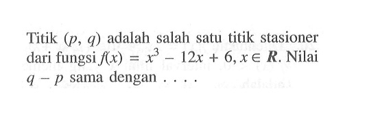 Titik (p,q) adalah salah satu titik stasioner dari fungsi f(x)=x^3-12x+6, x e R. Nilai q-p sama dengan....