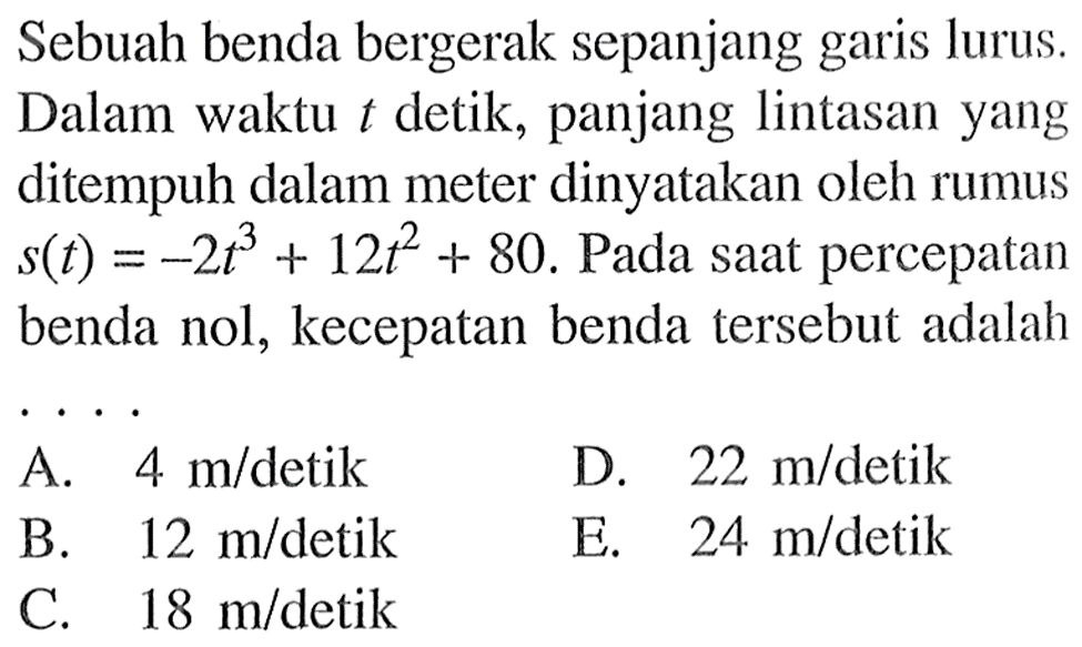 Sebuah benda bergerak sepanjang garis lurus. Dalam waktu  t  detik, panjang lintasan yang ditempuh dalam meter dinyatakan oleh rumus  s(t)=-2t^3+12t^2+80 .  Pada saat percepatan benda nol, kecepatan benda tersebut adalah