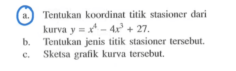 a.Tentukan koordinat titik stasioner dari kurva y=x^4-4x^3+27. b. Tentukan jenis titik stasioner tersebut. c. Sketsa grafik kurva tersebut.