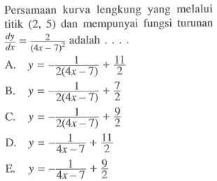 Persamaan kurva lengkung yang melalui titik (2,5) dan mempunyai fungsi turunan dy/dx=2/(4x-7)^2 adalah ... . 