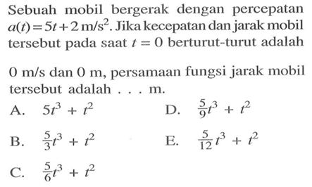 Sebuah mobil bergerak dengan percepatan a(t)=5 t+2 m/s^2. Jika kecepatan dan jarak mobil tersebut pada saat t=0 berturut-turut adalah 0 m/s dan 0m ,persamaan fungsi jarak mobil tersebut adalah...m.