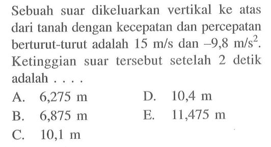 Sebuah suar dikeluarkan vertikal ke atas dari tanah dengan kecepatan dan percepatan berturut-turut adalah  15 m/s  dan  -9,8 m/s^2 . Ketinggian suar tersebut setelah 2 detik adalah ....