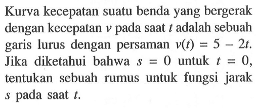 Kurva kecepatan suatu benda yang bergerak dengan kecepatan v pada saat t adalah sebuah garis lurus dengan persaman v(t)=5-2t. Jika diketahui bahwa s=0 untuk t=0, tentukan sebuah rumus untuk fungsi jarak s pada saat t .