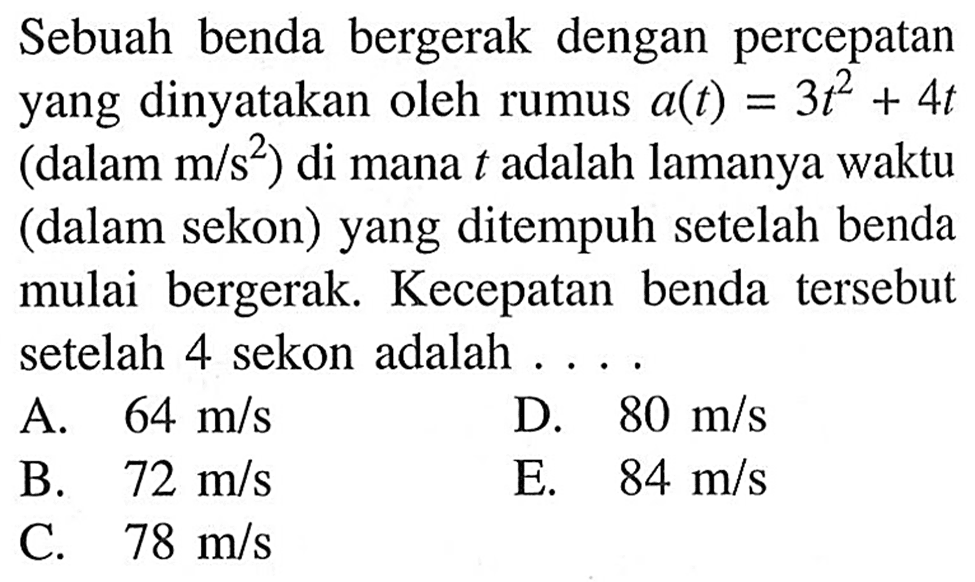 Sebuah benda bergerak dengan percepatan yang dinyatakan oleh rumus a(t)=3t^2+4t (dalam m/s^2) di mana t adalah lamanya waktu (dalam sekon) yang ditempuh setelah benda mulai bergerak. Kecepatan benda tersebut setelah 4 sekon adalah ...
