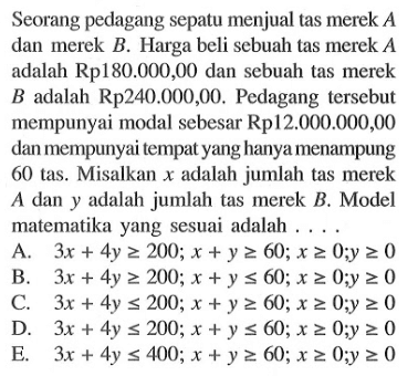 Seorang pedagang sepatu menjual tas merek A dan merek B. Harga beli sebuah tas merek A adalah Rp180.000,00 dan sebuah tas merek B adalah Rp240.000,00. Pedagang tersebut mempunyai modal sebesar Rp12.000.000,00 dan mempunyai tempat yang hanya menampung 60 tas. Misalkan x adalah jumlah tas merek A dan y adalah jumlah tas merek B. Model matematika yang sesuai adalah ....