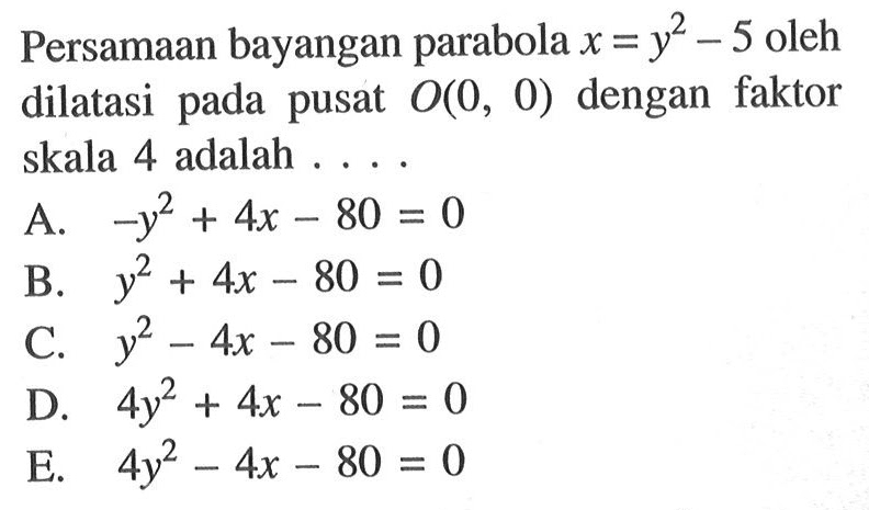 Persamaan bayangan parabola x=y^21-5 oleh dilatasi pada pusat O(0, 0) dengan faktor skala 4 adalah ....