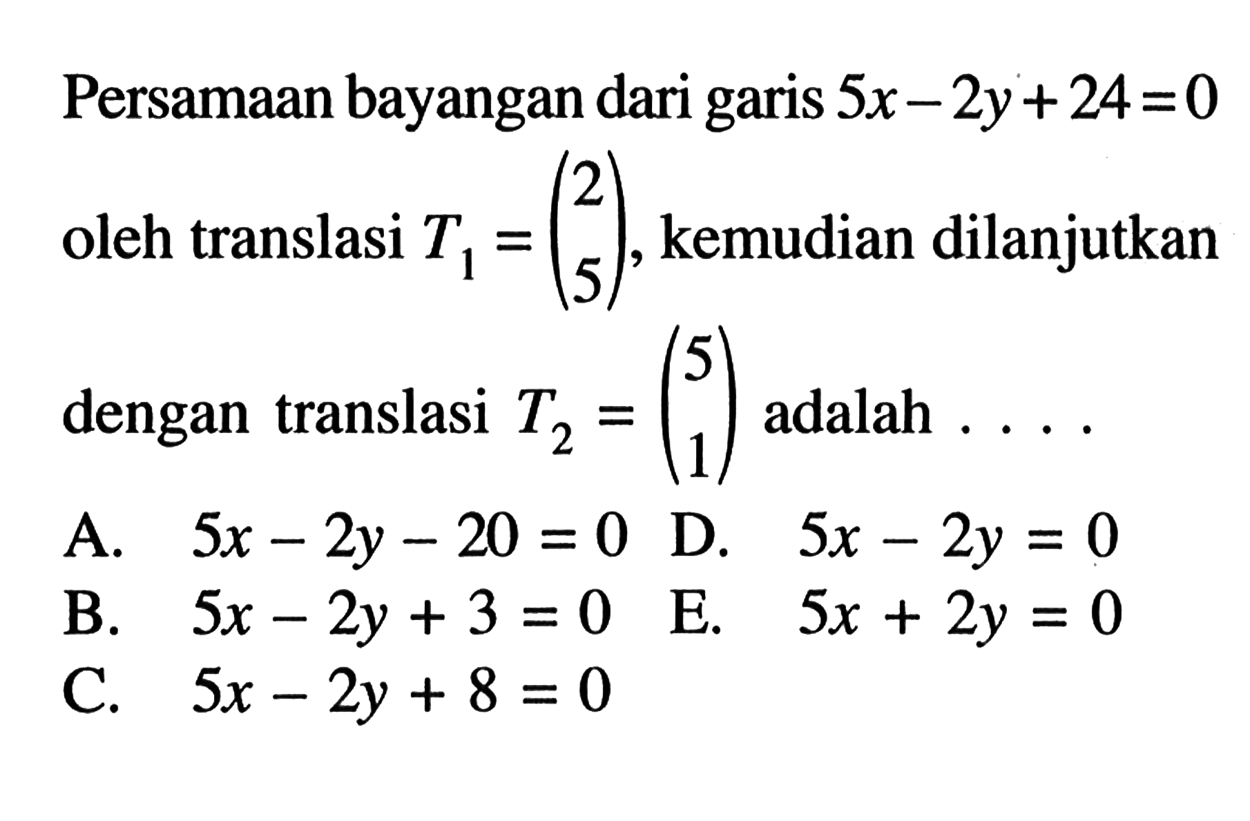 Persamaan bayangan dari garis 5x-2y+24=0 2 oleh translasi T1 = (5 5), kemudian dilanjutkan dengan translasi T2 = (5 1) adalah