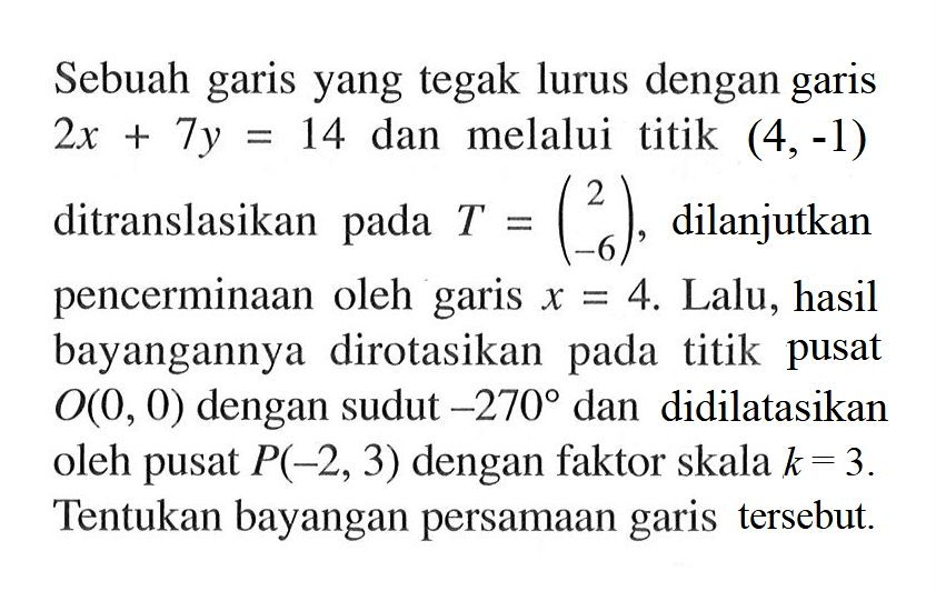 Sebuah garis yang tegak lurus dengan garis 2x+7y=14 dan melalui titik (4,-1) ditranslasikan pada T=(2 -6), dilanjutkan pencerminaan oleh garis x=4. Lalu, hasil bayangannya dirotasikan pada titik pusat O(0,0) dengan sudut -270 dan didilatasikan oleh pusat P(-2,3) dengan faktor skala k=3. Tentukan bayangan persamaan garis tersebut.
