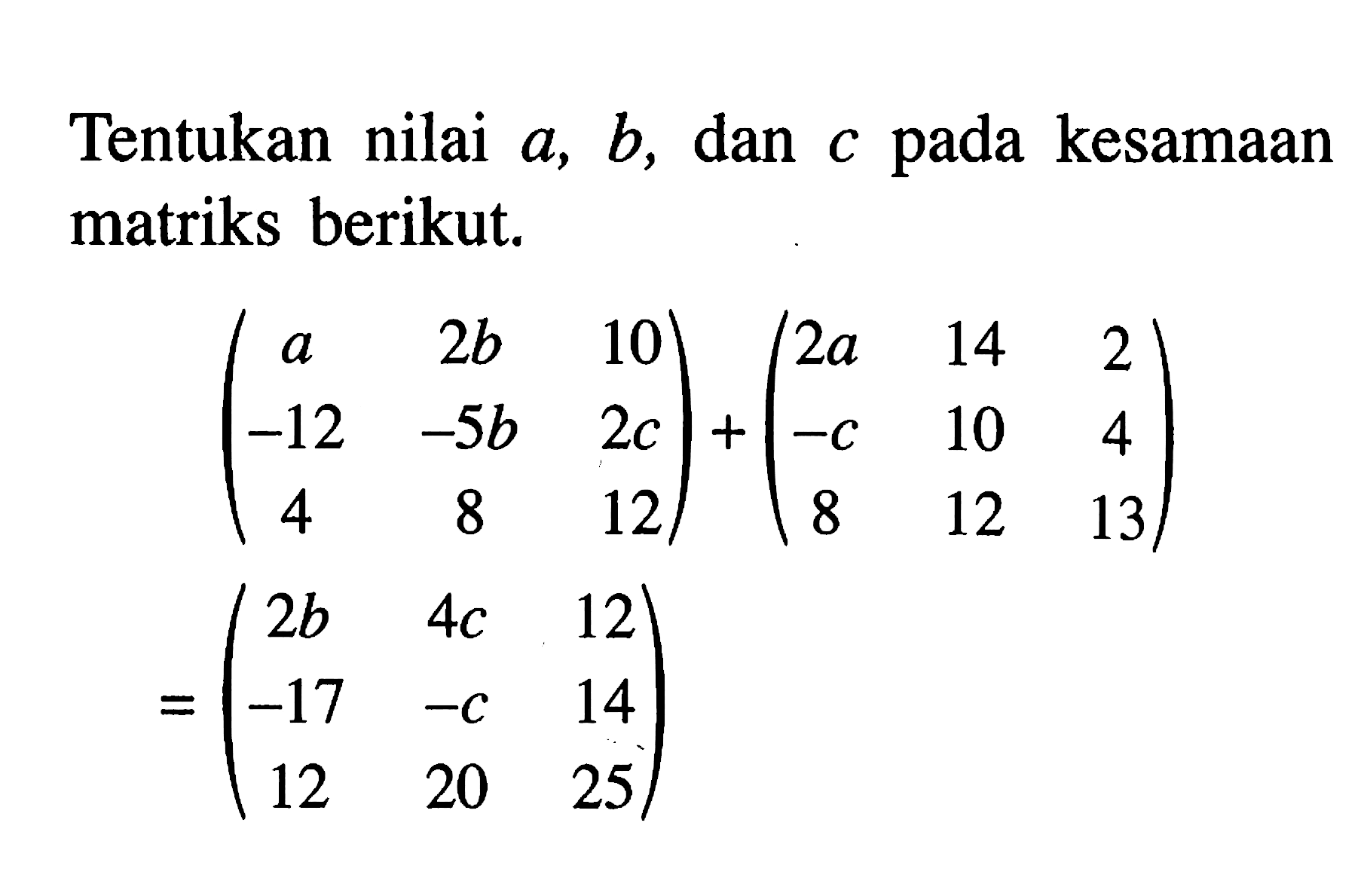 Tentukan nilai a,b dan c pada kesamaan matriks berikut. (a 2b 10 -12 -5b 2c 4 8 12)+(2a 14 2 -c 10 4 8 12 13)=(2b 4c 12 -17 -c 14 12 20 25)