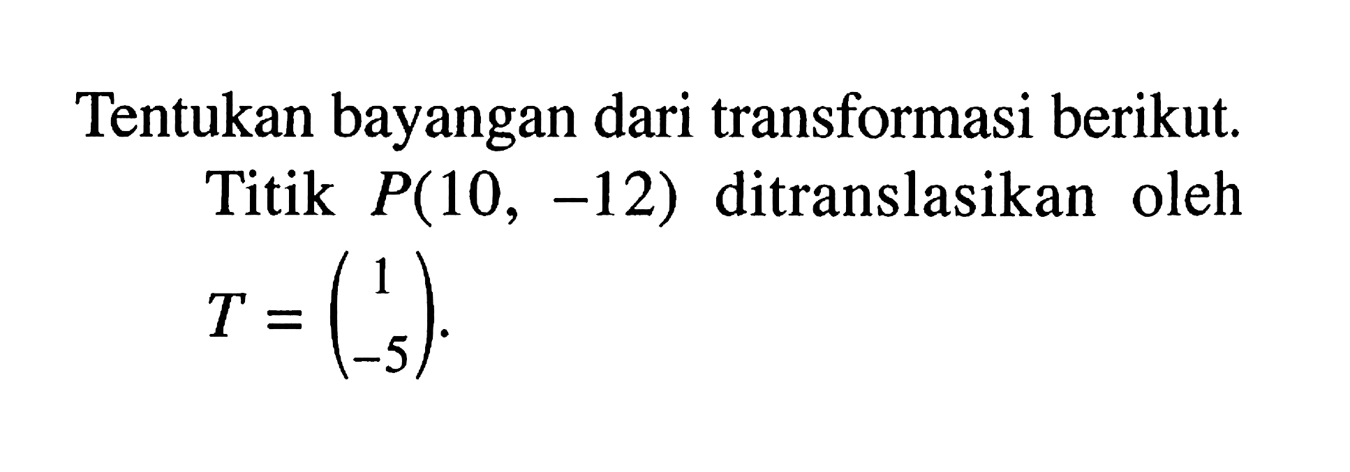 Tentukan bayangan dari transformasi berikut. Titik P(10, -12) ditranslasikan oleh T=(1 -5).