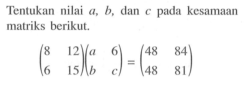 Tentukan nilai a, b, dan c pada kesamaan matriks berikut. (8 12 6 15)(a 6 b c)=(48 84 48 81)