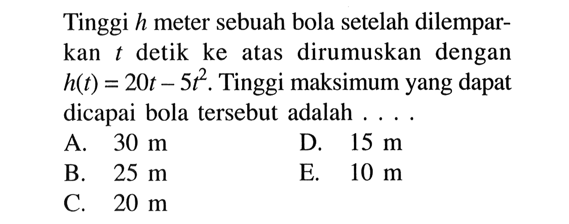 Tinggi h meter sebuah bola setelah dilemparkan t detik ke atas dirumuskan dengan h(t)=20t-5t^2. Tinggi maksimum yang dapat dicapai bola tersebut adalah....