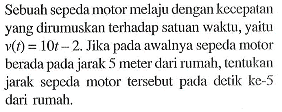 Sebuah sepeda motor melaju dengan kecepatan yang dirumuskan terhadap satuan waktu, yaitu v(t)=10t-2. Jika pada awalnya sepeda motor berada pada jarak 5 meter dari rumah, tentukan jarak sepeda motor tersebut pada detik ke-5 dari rumah.