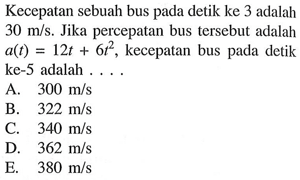 Kecepatan sebuah bus pada detik ke 3 adalah  30 m/s .  Jika percepatan bus  tersebut adalah  a(t)=12t+6t^2 , kecepatan bus pada detik ke-5 adalah ... .A.  300 m/s B.  322 m/s C.  340 m/s D.  362 m/s E.  380 m/s 