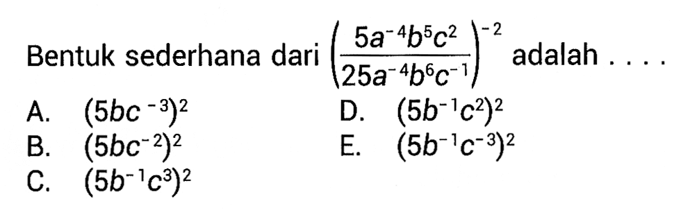 Bentuk sederhana dari ((5a^(-4) b^5 c^2)/(25a^(-4) b^6 c^(-1)))^(-2) adalah ... A. (5bc^(-3))^2 B. (5bc^(-2))^2 C. (5b^(-1)c^3)^2 D. (5b^(-1)c^2)^2 E. (5b^(-1)c^(-3))^2