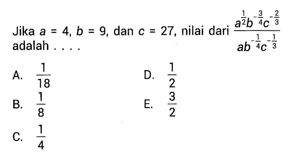 Jika a_ = b, b_ = 9, dan c_ = 27, nilai dari a^1/2 b^-3/2 c^-2/3 / ab^-1/4 c^-1/3 A. 1/18 B. 1/8 C. 1/4 D. 1/2 E. 3/2