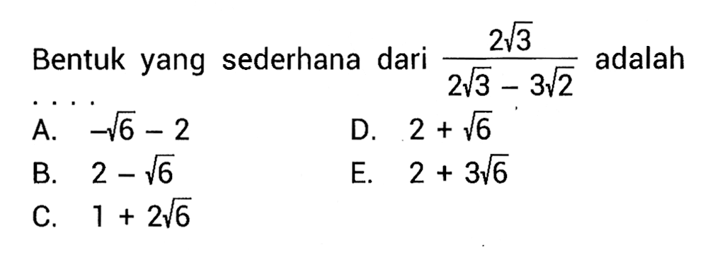 Bentuk yang sederhana dari (2 akar(3)/(2akar(3) - 3akar(2))) adalah ... A. -akar(6) - 2 D. 2 + akar(6) B. 2 - akar(6) E. 2 + 3akar(6) C. 1 + 2akar(6)