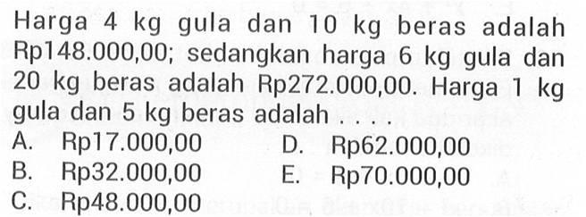 Harga 4 kg gula dan 10 kg beras adalah Rp148.000,00; sedangkan harga 6 kg gula dan 20 kg beras adalah Rp272.000,00. Harga 1 kg gula dan 5 kg beras adalah ... A. Rp17.000,00 D. Rp62.000,00 B. Rp32.000,00 E. Rp70.000,00 C. Rp48.000,00