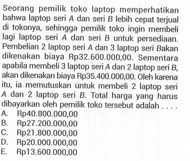 Seorang pemilik toko laptop memperhatikan bahwa laptop seri A dan seri B lebih cepat terjual di tokonya, sehingga pemilik toko ingin membeli lagi laptop seri A dan seri B untuk persediaan. Pembelian 2 laptop seri A dan 3 laptop seri B akan dikenakan biaya Rp32.600.000,00. Sementara apabila membeli 3 laptop seri A dan 2 laptop seri B akan dikenakan biaya Rp35.400.000,00. Oleh karena itu, ia memutuskan untuk membeli 2 laptop seri A dan 2 laptop seri B Total harga yang harus dibayarkan oleh pemilik toko tersebut adalah A. Rp40.800.000,00 B. Rp27.200.000,00 C Rp21.800.000,00 D. Rp2o.0O0.000,00 E. Rp13.600.000,00