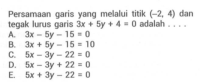 Persamaan garis yang melalui titik (-2, 4) dan tegak lurus garis 3x + 5y + 4 = 0 adalah . . . . A. 3x - 5y - 15 = 0 B. 3x + 5y - 15 = 0 C. 5x - 3y - 22 = 0 D. 5x - 3y + 22 = 0 E. 5x + 3y - 22 = 0